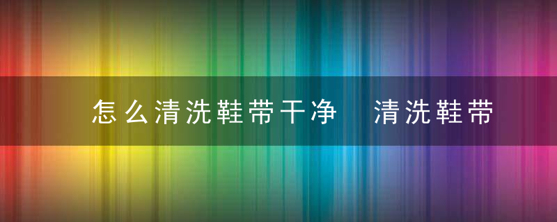 怎么清洗鞋带干净 清洗鞋带干净的方法